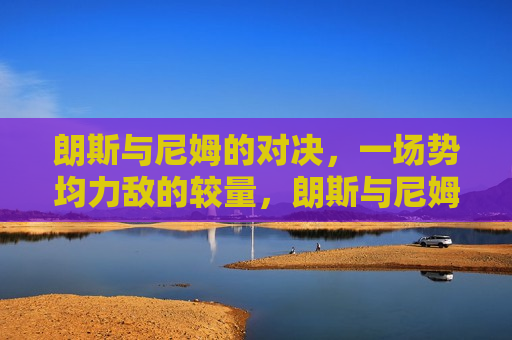 朗斯与尼姆的对决，一场势均力敌的较量，朗斯与尼姆，势均力敌的对决，朗斯与尼姆，势均力敌的对决
