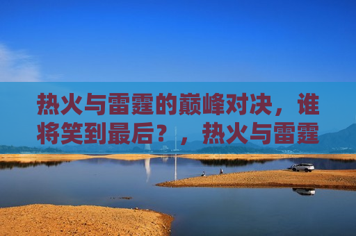 热火与雷霆的巅峰对决，谁将笑到最后？，热火与雷霆巅峰对决，谁将笑到最后？，热火与雷霆的巅峰之战，谁将笑到最后？
