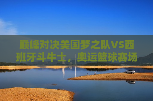 巅峰对决美国梦之队VS西班牙斗牛士，奥运篮球赛场上的巅峰之战，奥运篮球巅峰之战，美国梦之队VS西班牙斗牛士，奥运篮球巅峰之战，美国梦之队迎战西班牙斗牛士
