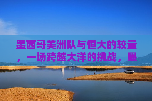 墨西哥美洲队与恒大的较量，一场跨越大洋的挑战，墨西哥美洲队与恒大，跨洋对决，墨西哥美洲队与恒大，跨洋对决开启