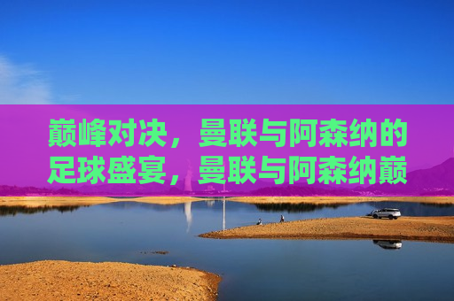 巅峰对决，曼联与阿森纳的足球盛宴，曼联与阿森纳巅峰之战，足球盛宴开启，曼联与阿森纳的巅峰之战，足球盛宴开启