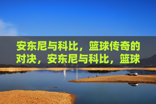安东尼与科比，篮球传奇的对决，安东尼与科比，篮球传奇的巅峰对决，安东尼与科比，篮球传奇的巅峰对决