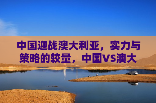 中国迎战澳大利亚，实力与策略的较量，中国VS澳大利亚，实力与策略的巅峰对决，中国VS澳大利亚，实力与策略的巅峰对决