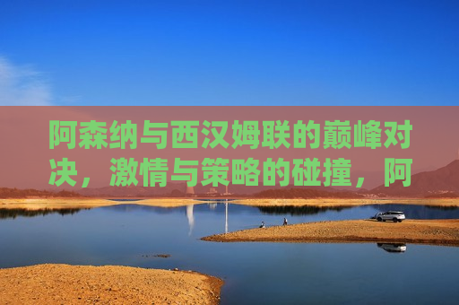阿森纳与西汉姆联的巅峰对决，激情与策略的碰撞，阿森纳与西汉姆联巅峰对决，激情与策略的终极较量，阿森纳与西汉姆联巅峰对决，激情与策略的终极较量