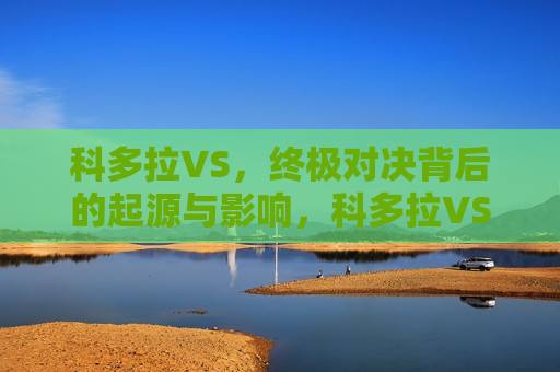 科多拉VS，终极对决背后的起源与影响，科多拉VS，终极对决背后的起源与影响揭秘，科多拉VS终极对决，起源与影响揭秘