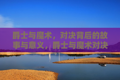 爵士与魔术，对决背后的故事与意义，爵士与魔术对决背后的故事，意义与影响，爵士与魔术的对决，背后的故事与深远意义