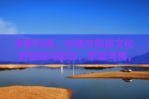 李娜与梅，东西方网球文化的碰撞与融合，李娜与梅，东西方网球文化的交汇点，东西方网球文化交汇点，李娜与梅的碰撞与融合