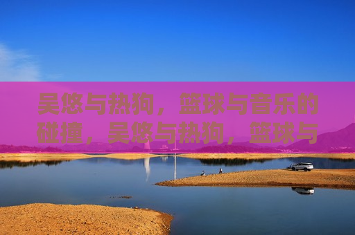 吴悠与热狗,篮球与音乐的碰撞,吴悠与热狗,篮球与音乐的跨界碰撞,吴悠与热狗,篮球与音乐的跨界碰撞 第1张 吴悠与热狗,篮球与音乐的碰撞,吴悠与热狗,篮球与音乐的跨界碰撞,吴悠与热狗,篮球与音乐的跨界碰撞 第1张