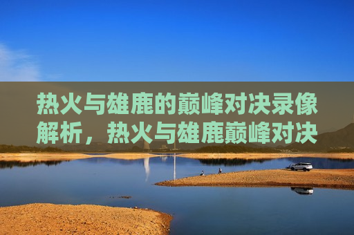 热火与雄鹿的巅峰对决录像解析，热火与雄鹿巅峰对决录像解析，谁更胜一筹？，热火与雄鹿巅峰对决，谁更胜一筹？  第1张