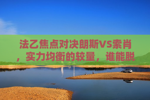 法乙焦点对决朗斯VS索肖，实力均衡的较量，谁能脱颖而出？，朗斯VS索肖，法乙实力均衡的较量，谁能成为焦点？，朗斯VS索肖，法乙实力均衡的较量，谁能崭露头角？  第1张