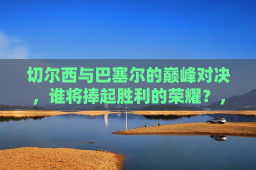 切尔西与巴塞尔的巅峰对决，谁将捧起胜利的荣耀？，巅峰之战，切尔西与巴塞尔的荣耀对决，切尔西与巴塞尔足球巅峰对决，谁将赢得荣耀？