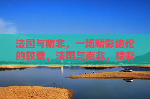 法国与南非，一场精彩绝伦的较量，法国与南非，精彩对决展开，法国与南非展开一场精彩绝伦的对决