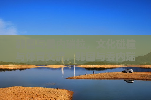韩国与委内瑞拉，文化碰撞与体育交流，韩国与委内瑞拉，文化碰撞与体育交流的奇妙旅程，韩国与委内瑞拉，文化碰撞与体育交流的奇妙旅程