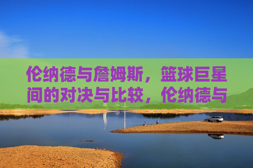 伦纳德与詹姆斯，篮球巨星间的对决与比较，伦纳德与詹姆斯，篮球巨星的对决与较量，伦纳德与詹姆斯，篮球巨星对决