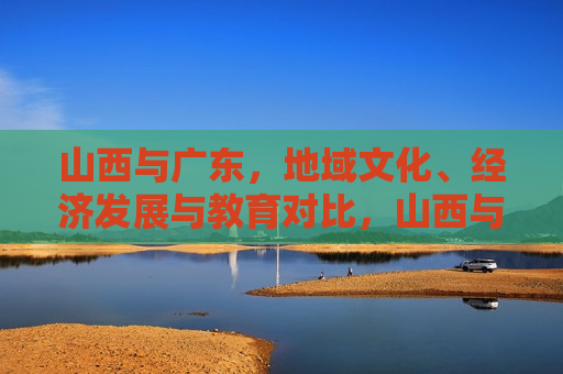 山西与广东，地域文化、经济发展与教育对比，山西与广东，地域文化、经济及教育之对比，山西与广东，地域文化、经济与教育对比研究