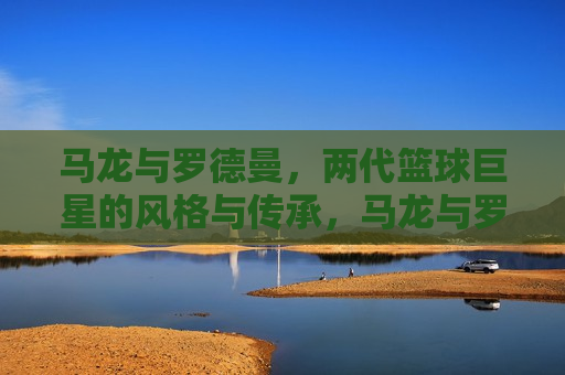 马龙与罗德曼，两代篮球巨星的风格与传承，马龙与罗德曼，两代篮球巨星之风与传承，两代篮球巨星，马龙与罗德曼的风格与传承