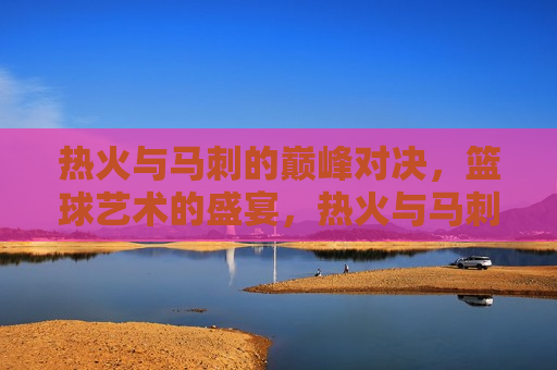 热火与马刺的巅峰对决，篮球艺术的盛宴，热火与马刺，篮球艺术的巅峰对决，热火与马刺，篮球艺术巅峰对决  第1张