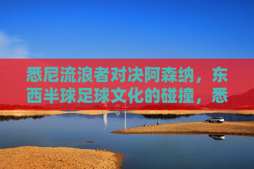 悉尼流浪者对决阿森纳，东西半球足球文化的碰撞，悉尼流浪者对决阿森纳，东西半球足球文化碰撞之夜，悉尼流浪者对决阿森纳，东西半球足球文化碰撞之夜