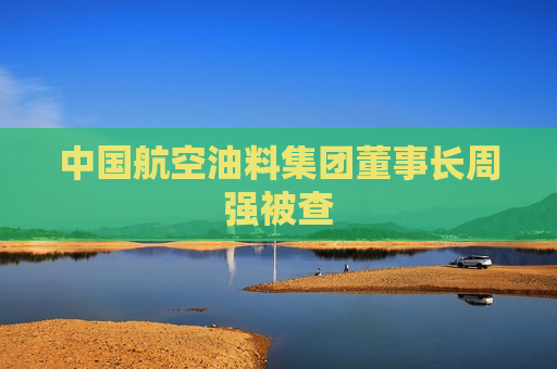 中国航空油料集团董事长周强被查  第1张
