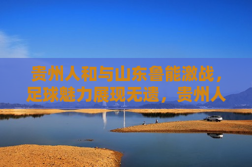 贵州人和与山东鲁能激战，足球魅力展现无遗，贵州人和与山东鲁能激战，足球激情点燃赛场，贵州人和与山东鲁能激战，点燃足球激情赛场
