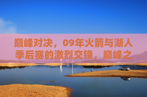 巅峰对决，09年火箭与湖人季后赛的激烈交锋，巅峰之战！09年火箭与湖人季后赛的激烈对决，09年火箭与湖人季后赛，巅峰之战的激烈对决