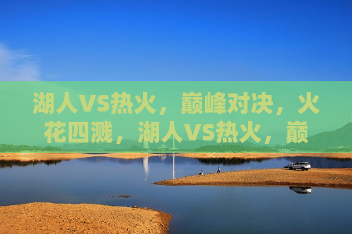 湖人VS热火，巅峰对决，火花四溅，湖人VS热火，巅峰对决，激情碰撞，湖人VS热火，巅峰对决之夜