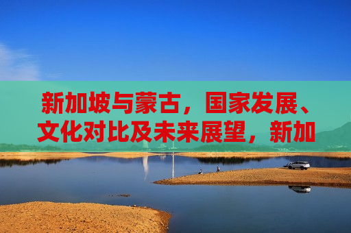 新加坡与蒙古,国家发展、文化对比及未来展望,新加坡与蒙古,国家发展、文化对比及未来展望,新加坡与蒙古,国家发展、文化对比及未来展望 第1张 新加坡与蒙古,国家发展、文化对比及未来展望,新加坡与蒙古,国家发展、文化对比及未来展望,新加坡与蒙古,国家发展、文化对比及未来展望 第1张