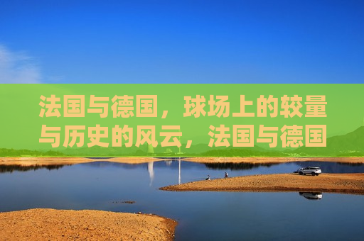 法国与德国,球场上的较量与历史的风云,法国与德国,球场争霸与历史风云的交汇,法国与德国,球场争霸与历史风云的碰撞 第1张 法国与德国,球场上的较量与历史的风云,法国与德国,球场争霸与历史风云的交汇,法国与德国,球场争霸与历史风云的碰撞 第1张