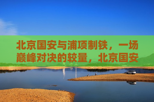 北京国安与浦项制铁，一场巅峰对决的较量，北京国安与浦项制铁上演巅峰对决，北京国安与浦项制铁上演足球巅峰对决