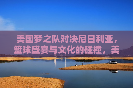 美国梦之队对决尼日利亚，篮球盛宴与文化的碰撞，美国梦之队与尼日利亚对决，篮球盛宴与文化碰撞，美国梦之队与尼日利亚的篮球对决，文化碰撞与盛宴