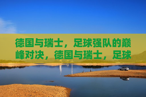 德国与瑞士，足球强队的巅峰对决，德国与瑞士，足球强队的终极对决，德国与瑞士，足球强队的终极巅峰对决