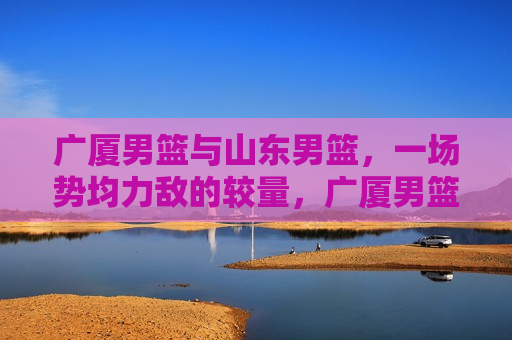 广厦男篮与山东男篮，一场势均力敌的较量，广厦男篮与山东男篮，势均力敌的巅峰对决，广厦男篮与山东男篮，势均力敌的巅峰之战