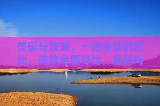 美国与欧洲,一场全面的对比,美欧全面对比,差异与相似,美欧全面对比,差异与相似 第1张 美国与欧洲,一场全面的对比,美欧全面对比,差异与相似,美欧全面对比,差异与相似 第1张