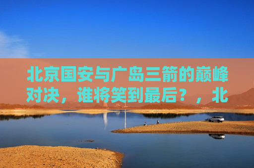 北京国安与广岛三箭的巅峰对决，谁将笑到最后？，北京国安与广岛三箭巅峰之战，谁将笑到最后？，北京国安与广岛三箭巅峰之战，谁将笑到最后？
