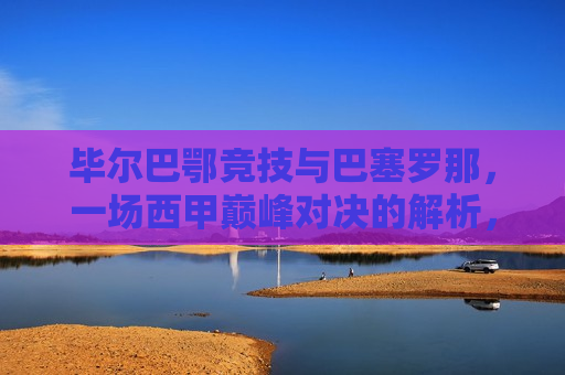 毕尔巴鄂竞技与巴塞罗那,一场西甲巅峰对决的解析,毕尔巴鄂与巴塞罗那西甲巅峰对决,解析两队的实力与战术,毕尔巴鄂与巴塞罗那西甲巅峰对决,实力与战术解析 第1张 毕尔巴鄂竞技与巴塞罗那,一场西甲巅峰对决的解析,毕尔巴鄂与巴塞罗那西甲巅峰对决,解析两队的实力与战术,毕尔巴鄂与巴塞罗那西甲巅峰对决,实力与战术解析 第1张