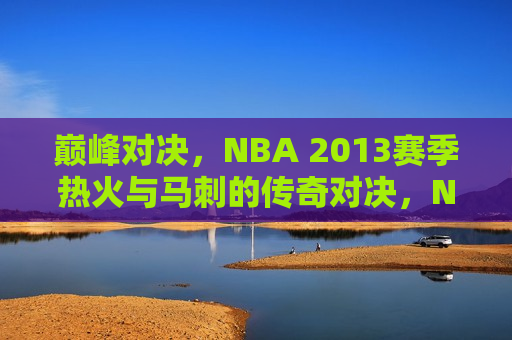 巅峰对决，NBA 2013赛季热火与马刺的传奇对决，NBA 2013赛季热火与马刺巅峰对决传奇瞬间，NBA 2013赛季热火与马刺巅峰对决，传奇瞬间