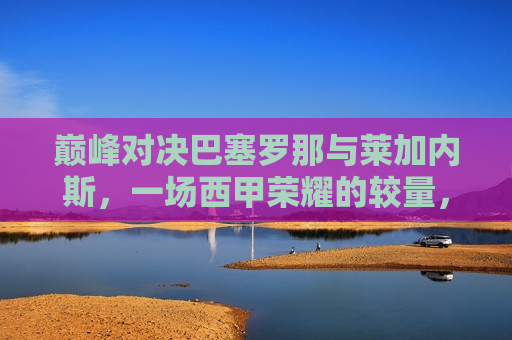 巅峰对决巴塞罗那与莱加内斯，一场西甲荣耀的较量，西甲巅峰战，巴塞罗那与莱加内斯的荣耀对决，巴塞罗那与莱加内斯巅峰对决，西甲荣耀之战