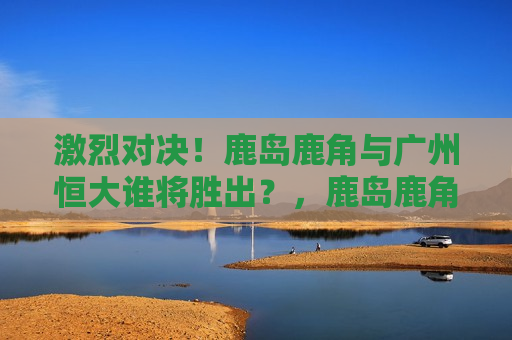 激烈对决！鹿岛鹿角与广州恒大谁将胜出？，鹿岛鹿角与广州恒大，谁将胜出？激烈对决即将上演！，鹿岛鹿角与广州恒大，谁将胜出？足球对决即将上演！  第1张