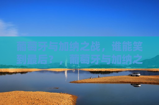 葡萄牙与加纳之战,谁能笑到最后?,葡萄牙与加纳之战,谁能笑到最后?终极对决即将上演!,葡萄牙与加纳终极对决,谁能笑到最后? 第1张 葡萄牙与加纳之战,谁能笑到最后?,葡萄牙与加纳之战,谁能笑到最后?终极对决即将上演!,葡萄牙与加纳终极对决,谁能笑到最后? 第1张