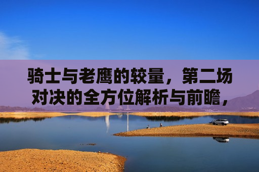 骑士与老鹰的较量，第二场对决的全方位解析与前瞻，骑士与老鹰二度对决，全方位解析与前瞻，骑士与老鹰二度对决，全方位解析与前瞻