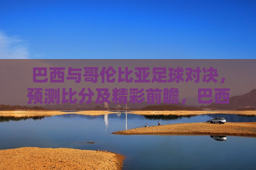 巴西与哥伦比亚足球对决，预测比分及精彩前瞻，巴西与哥伦比亚足球对决，预测比分与精彩前瞻，巴西与哥伦比亚足球对决，预测比分与精彩前瞻
