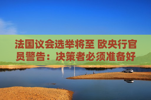 法国议会选举将至 欧央行官员警告：决策者必须准备好应对任何政治风险