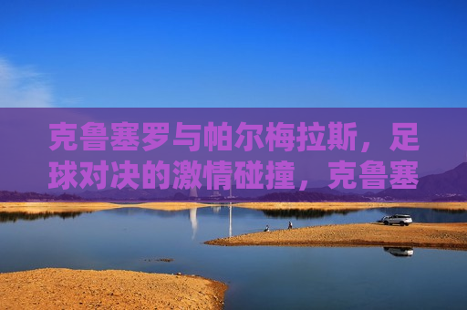克鲁塞罗与帕尔梅拉斯，足球对决的激情碰撞，克鲁塞罗与帕尔梅拉斯，足球对决的火花，克鲁塞罗与帕尔梅拉斯，足球对决的激情火花