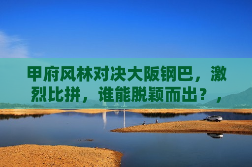 甲府风林对决大阪钢巴,激烈比拼,谁能脱颖而出?,甲府风林VS大阪钢巴,谁将在激烈比拼中脱颖而出?,甲府风林VS大阪钢巴,谁将在激烈比拼中脱颖而出? 第1张 甲府风林对决大阪钢巴,激烈比拼,谁能脱颖而出?,甲府风林VS大阪钢巴,谁将在激烈比拼中脱颖而出?,甲府风林VS大阪钢巴,谁将在激烈比拼中脱颖而出? 第1张