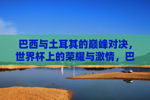 巴西与土耳其的巅峰对决，世界杯上的荣耀与激情，巴西与土耳其世界杯巅峰对决，荣耀与激情的碰撞，巴西与土耳其世界杯巅峰对决，荣耀与激情的碰撞