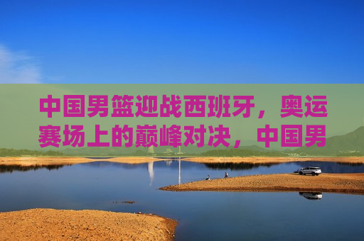 中国男篮迎战西班牙，奥运赛场上的巅峰对决，中国男篮与西班牙奥运巅峰对决即将上演，中国男篮与西班牙奥运巅峰对决即将上演  第1张