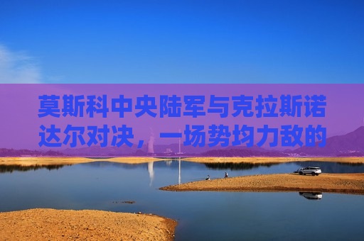 莫斯科中央陆军与克拉斯诺达尔对决，一场势均力敌的较量，莫斯科中央陆军与克拉斯诺达尔上演势均力敌对决，莫斯科中央陆军与克拉斯诺达尔上演势均力敌的较量