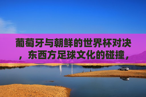 葡萄牙与朝鲜的世界杯对决，东西方足球文化的碰撞，葡萄牙与朝鲜世界杯对决，东西方足球文化激烈碰撞，葡萄牙与朝鲜世界杯对决，东西方足球文化激烈碰撞