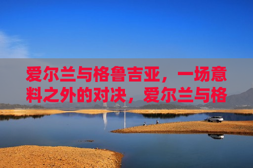 爱尔兰与格鲁吉亚，一场意料之外的对决，爱尔兰与格鲁吉亚足球对决，意料之外的较量，爱尔兰与格鲁吉亚足球对决，意料之外的较量