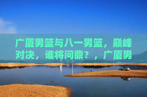 广厦男篮与八一男篮，巅峰对决，谁将问鼎？，广厦男篮与八一男篮巅峰对决，谁将成为最后的胜者？，广厦男篮与八一男篮巅峰对决，谁将成为最后的胜者？